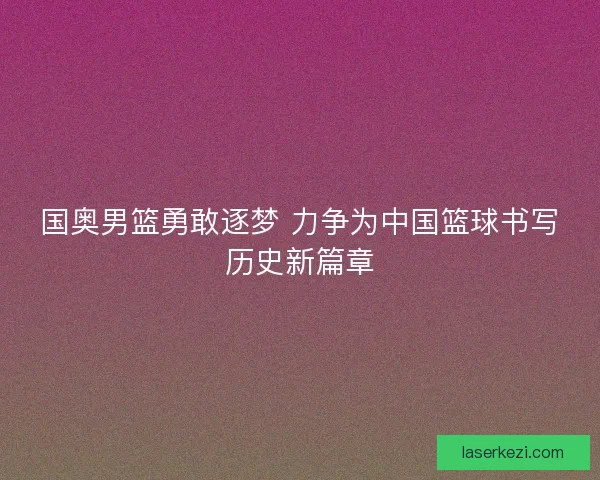 国奥男篮勇敢逐梦 力争为中国篮球书写历史新篇章