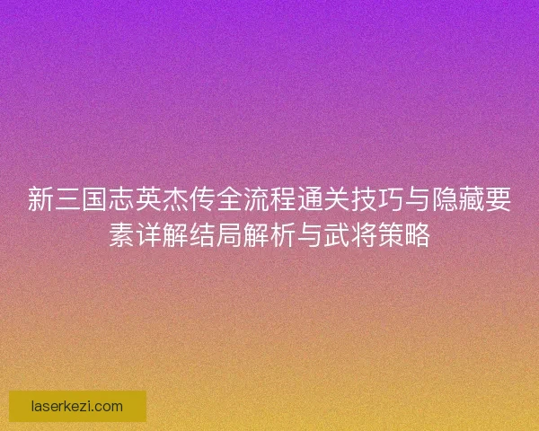 新三国志英杰传全流程通关技巧与隐藏要素详解结局解析与武将策略