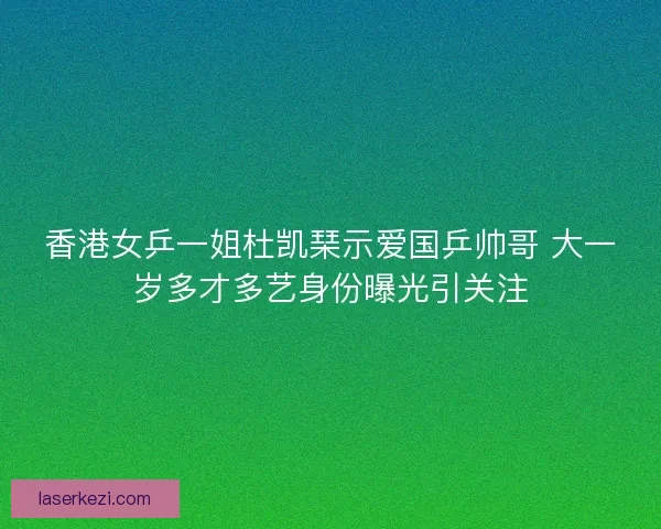 香港女乒一姐杜凯琹示爱国乒帅哥 大一岁多才多艺身份曝光引关注