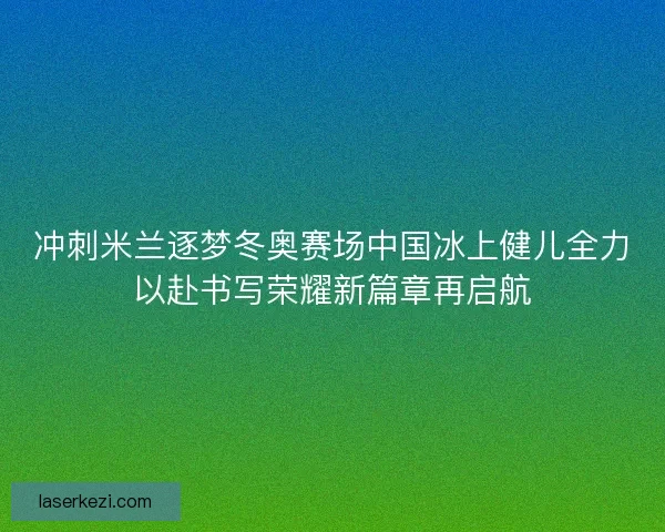 冲刺米兰逐梦冬奥赛场中国冰上健儿全力以赴书写荣耀新篇章再启航