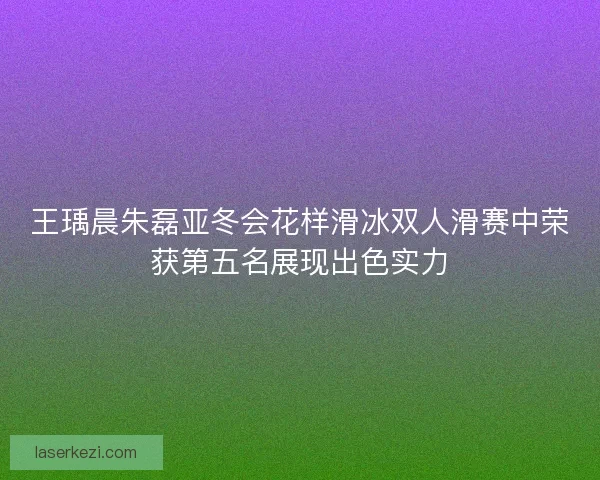 王瑀晨朱磊亚冬会花样滑冰双人滑赛中荣获第五名展现出色实力