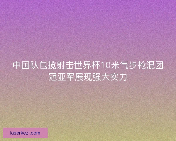 中国队包揽射击世界杯10米气步枪混团冠亚军展现强大实力