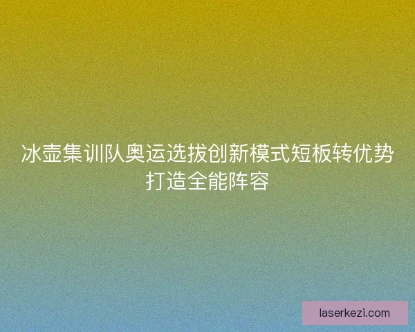冰壶集训队奥运选拔创新模式短板转优势打造全能阵容