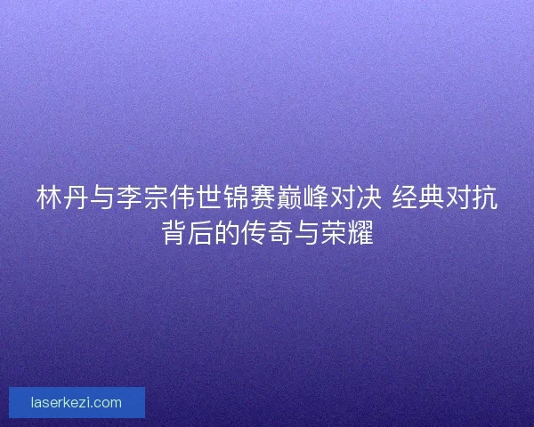林丹与李宗伟世锦赛巅峰对决 经典对抗背后的传奇与荣耀