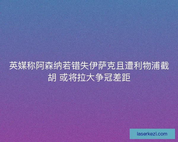 英媒称阿森纳若错失伊萨克且遭利物浦截胡 或将拉大争冠差距