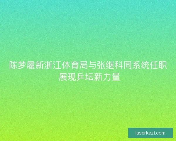 陈梦履新浙江体育局与张继科同系统任职 展现乒坛新力量