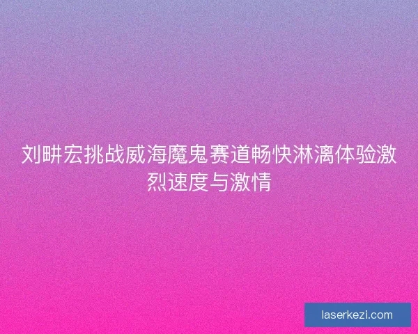 刘畊宏挑战威海魔鬼赛道畅快淋漓体验激烈速度与激情