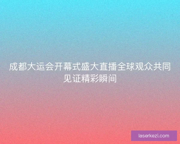 成都大运会开幕式盛大直播全球观众共同见证精彩瞬间