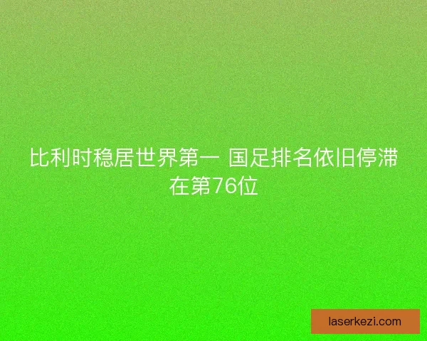 比利时稳居世界第一 国足排名依旧停滞在第76位
