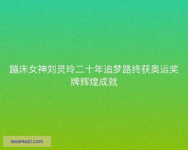 蹦床女神刘灵玲二十年追梦路终获奥运奖牌辉煌成就